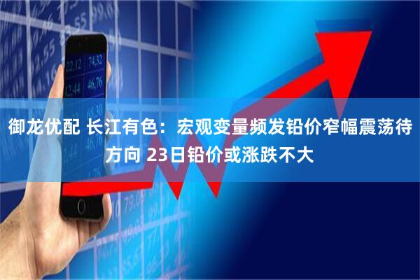 御龙优配 长江有色：宏观变量频发铅价窄幅震荡待方向 23日铅价或涨跌不大