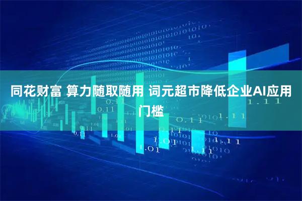 同花财富 算力随取随用 词元超市降低企业AI应用门槛