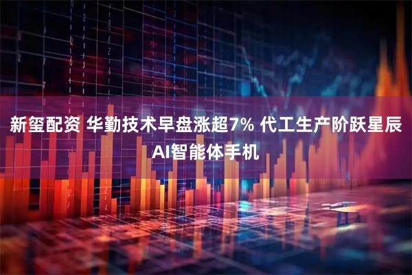 新玺配资 华勤技术早盘涨超7% 代工生产阶跃星辰AI智能体手机