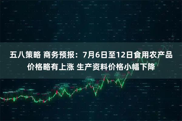 五八策略 商务预报:7月6日至12日食用农产品价格略有上涨 生产资料价格小幅下降