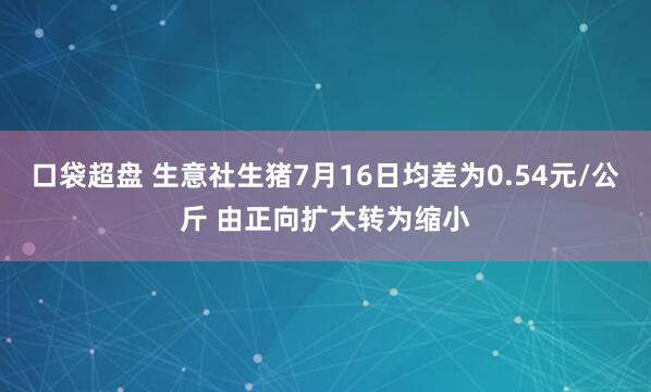 口袋超盘 生意社生猪7月16日均差为0.54元/公斤 由正向扩大转为缩小