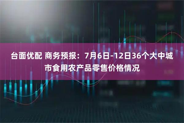 台面优配 商务预报:7月6日-12日36个大中城市食用农产品零售价格情况