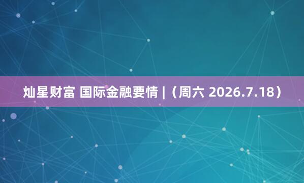 灿星财富 国际金融要情 |（周六 2026.7.18）