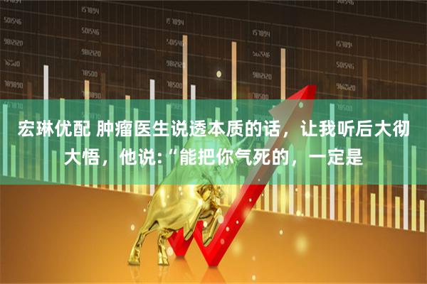 宏琳优配 肿瘤医生说透本质的话，让我听后大彻大悟，他说:“能把你气死的，一定是
