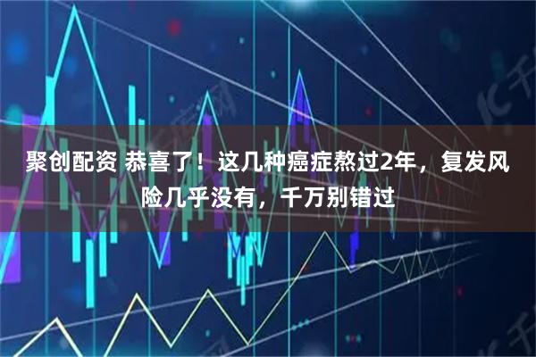 聚创配资 恭喜了！这几种癌症熬过2年，复发风险几乎没有，千万别错过