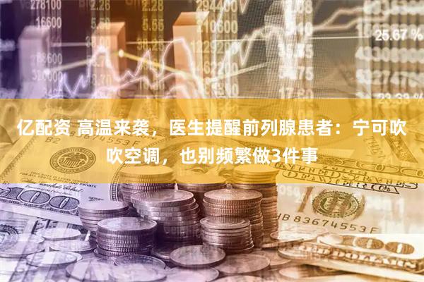 亿配资 高温来袭，医生提醒前列腺患者：宁可吹吹空调，也别频繁做3件事
