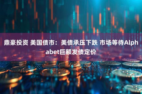 鼎豪投资 美国债市：美债承压下跌 市场等待Alphabet巨额发债定价
