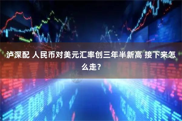 泸深配 人民币对美元汇率创三年半新高 接下来怎么走？